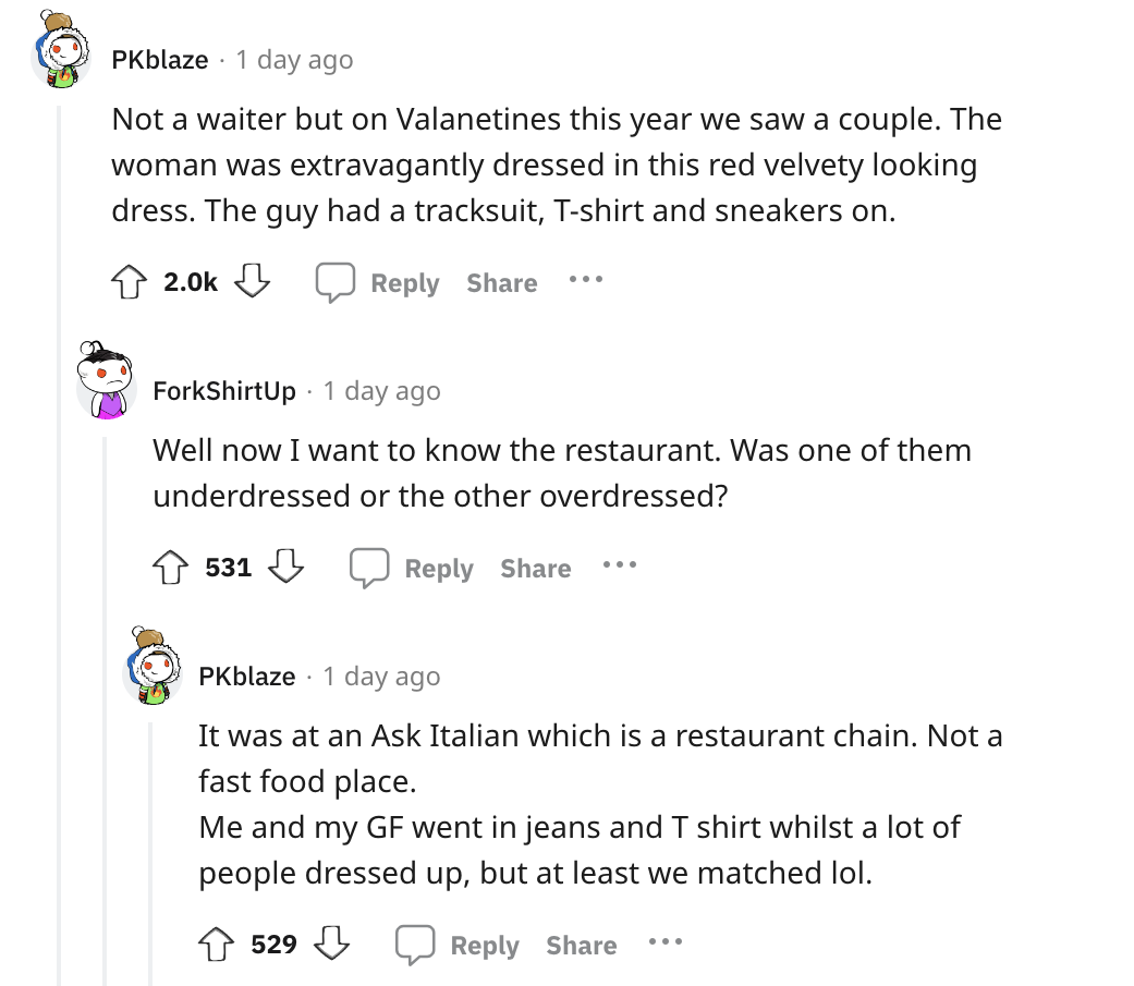document - PKblaze 1 day ago Not a waiter but on Valanetines this year we saw a couple. The woman was extravagantly dressed in this red velvety looking dress. The guy had a tracksuit, Tshirt and sneakers on. ... ForkShirtUp 1 day ago Well now I want to kn